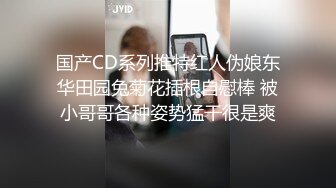 国产CD系列推特红人伪娘东华田园兔菊花插根自慰棒 被小哥哥各种姿势猛干很是爽