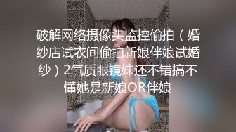 破解网络摄像头监控偷拍（婚纱店试衣间偷拍新娘伴娘试婚纱）2气质眼镜妹还不错搞不懂她是新娘OR伴娘