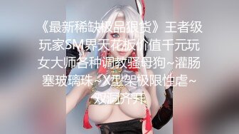 《最新稀缺极品狠货》王者级玩家SM界天花板价值千元玩女大师各种调教骚母狗~灌肠塞玻璃珠~X型架极限性虐~双洞齐开