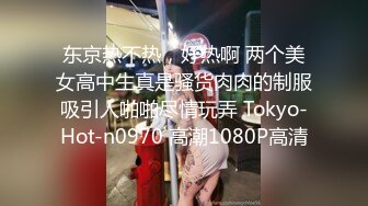 东京热不热，好热啊 两个美女高中生真是骚货肉肉的制服吸引人啪啪尽情玩弄 Tokyo-Hot-n0970 高潮1080P高清