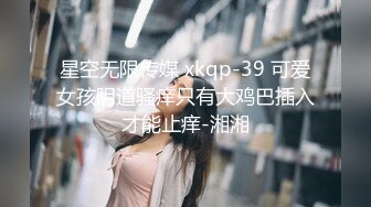 星空无限传媒 xkqp-39 可爱女孩阴道骚痒只有大鸡巴插入才能止痒-湘湘